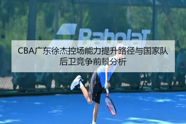 CBA广东徐杰控场能力提升路径与国家队后卫竞争前景分析