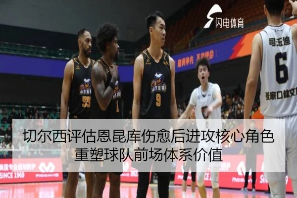 切尔西评估恩昆库伤愈后进攻核心角色重塑球队前场体系价值