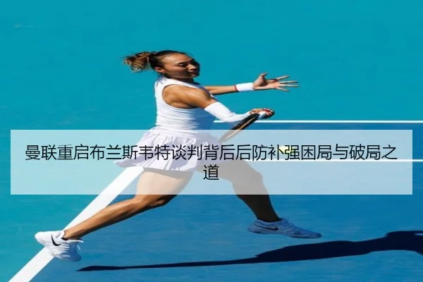 曼联重启布兰斯韦特谈判背后后防补强困局与破局之道